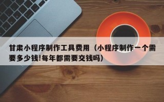 许昌甘肃小程序制作工具费用（小程序制作一个需要多少钱!每年都需要交钱吗）