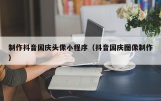 许昌制作抖音国庆头像小程序（抖音国庆图像制作）