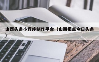 许昌山西头条小程序制作平台（山西视点今日头条）